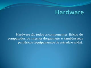 Hardware Hardware são todos os componentes  físicos  do computador: os internos do gabinete  e  também seus periféricos (equipamentos de entrada e saída). 