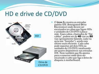 Processador (CPU)Unidade Central de ProcessamentoA CPU é cérebro do computador responsável pelo processamento de todas as suas instruções, quanto mais “poderoso” for o processador mais rapidamente suas tarefas serão executadas.(CPU é o item A da placa Mãe da imagem do slide anterior)Cada tipo de processador tem características que o diferenciam de outros modelos. Essas diferenças consistem na capacidade de processamento, na quantidade de memória cache, na tecnologia de fabricação usada, no consumo de energia, na quantidade de terminais (as "perninhas") que o processador tem, entre outros. Assim sendo, a placa-mãe deve ser desenvolvida para aceitar  determinados processadores.