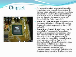 Memória RAMO item B (da placa mãe) mostra os encaixes existentes para a memória RAM. Esse conector  varia conforme o tipo. As placas-mãe mais antigas usavam o tipo de memória popularmente conhecido como SDRAM. No entanto, o padrão mais usado atualmente é o DDR (Double Data Rate), que também recebe a denominação de SDRAM II (termo pouco usado). A placa-mãe do exemplo , tem duas conexões (ou slots) para encaixe de memórias DDR. Na memória RAM(Memória de Acesso Randômico) os dados se perdem quando o computador é desligado. Ela é responsável pelo armazenamento dos dados e instruções que o processador precisa para executar suas tarefas.Atualmente as memórias  dos computadores comerciais variam de 1GB a 8GB, quanto mais gibabytes mais rápido a execução e desempenho de suas atividades.