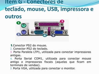 Slots de Expansão – Item CPara que seja possível conectar placas que adicionam funções ao computador, é necessário fazer uso de slots de expansão. Esses conectores permitem a conexão de vários tipos de dispositivos. Placas de vídeo, placas de som, placas de redes, modems, etc, são conectados nesses encaixes. A figura ao lado é uma placa de vídeo, que gera tudo o que vai aparecer no monitor de vídeo,  as imagens e seus efeitos. As marcas mais conhecidas no segmento são:A AMD e a NVIDIA.