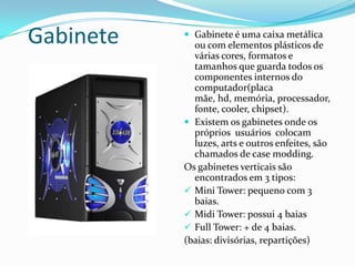 Gabinete Gabinete é uma caixa metálica ou com elementos plásticos de várias cores, formatos e tamanhos que guarda todos os componentes internos do computador(placa mãe, hd, memória, processador, fonte, cooler, chipset).Existem os gabinetes onde os próprios  usuários  colocam luzes, arts e outros enfeites, são chamados de case modding.Os gabinetes verticais são encontrados em 3 tipos:Mini Tower: pequeno com 3 baias.