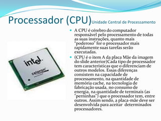 Fonte de EnergiaEm um computador, a fonte de alimentação é uma caixa de metal posicionada geralmente no canto do gabinete. Ela é visível na parte de trás da maioria dos equipamentos, e nela estão o conector do cabo de força e a ventoinha(cooler).As fontes de alimentação, geralmente chamadas de "fontes chaveadas", usam a tecnologia do chaveamento para converter a tensão alternada (AC) em tensão contínua (DC) de nível mais baixo. Os níveis típicos de tensões de alimentação são: 3,3 volts 