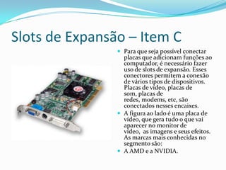 Placa MãeTambém conhecida como "motherboard" ou "mainboard", a placa-mãe é, basicamente, a responsável pela interconexão de todas as peças que formam o computador. O HD, a memória, o teclado, o mouse, a placa de vídeo, enfim, praticamente todos os dispositivos, precisam ser conectados à placa-mãe.