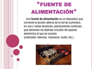 *fuente de alimentación*   Una fuente de alimentación es un dispositivo que convierte la tensión alterna de la red de suministro, en una o varias tensiones, prácticamente continuas, que alimentan los distintos circuitos del aparato electrónico al que se conecta (ordenador, televisor, impresora, router, etc.).