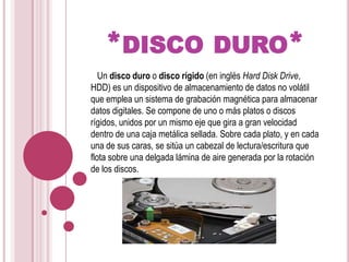 *disco duro*   Un disco duro o disco rígido (en inglés Hard Disk Drive, HDD) es un dispositivo de almacenamiento de datos no volátil que emplea un sistema de grabación magnética para almacenar datos digitales. Se compone de uno o más platos o discos rígidos, unidos por un mismo eje que gira a gran velocidad dentro de una caja metálica sellada. Sobre cada plato, y en cada una de sus caras, se sitúa un cabezal de lectura/escritura que flota sobre una delgada lámina de aire generada por la rotación de los discos.
