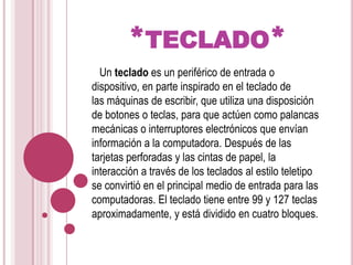*teclado*  Un teclado es un periférico de entrada o dispositivo, en parte inspirado en el teclado de las máquinas de escribir, que utiliza una disposición de botones o teclas, para que actúen como palancas mecánicas o interruptores electrónicos que envían información a la computadora. Después de las tarjetas perforadas y las cintas de papel, la interacción a través de los teclados al estilo teletipo se convirtió en el principal medio de entrada para las computadoras. El teclado tiene entre 99 y 127 teclas aproximadamente, y está dividido en cuatro bloques.
