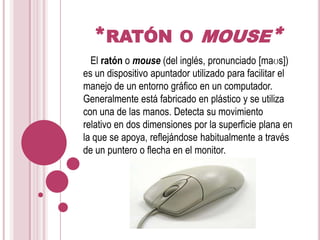 *ratón o mouse*   El ratón o mouse (del inglés, pronunciado [maʊs]) es un dispositivo apuntador utilizado para facilitar el manejo de un entorno gráfico en un computador. Generalmente está fabricado en plástico y se utiliza con una de las manos. Detecta su movimiento relativo en dos dimensiones por la superficie plana en la que se apoya, reflejándose habitualmente a través de un puntero o flecha en el monitor.