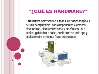 *¿QUÉ ES HARDWARE?*   Hardware corresponde a todas las partes tangibles de una computadora: sus componentes eléctricos, electrónicos, electromecánicos y mecánicos;1 sus cables, gabinetes o cajas, periféricos de todo tipo y cualquier otro elemento físico involucrado.