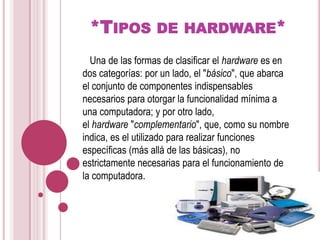 *Tipos de hardware*   Una de las formas de clasificar el hardware es en dos categorías: por un lado, el "básico", que abarca el conjunto de componentes indispensables necesarios para otorgar la funcionalidad mínima a una computadora; y por otro lado, el hardware "complementario", que, como su nombre indica, es el utilizado para realizar funciones específicas (más allá de las básicas), no estrictamente necesarias para el funcionamiento de la computadora.
