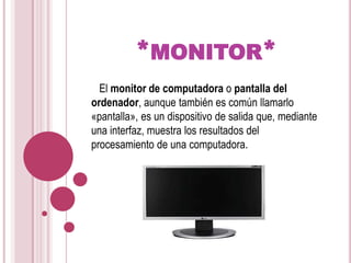 *monitor*   El monitor de computadora o pantalla del ordenador, aunque también es común llamarlo «pantalla», es un dispositivo de salida que, mediante una interfaz, muestra los resultados del procesamiento de una computadora.