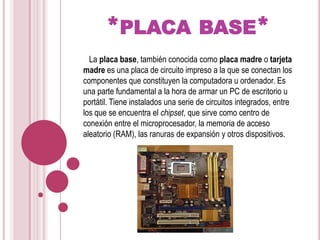 *placa base*   La placa base, también conocida como placa madre o tarjeta madre es una placa de circuito impreso a la que se conectan los componentes que constituyen la computadora u ordenador. Es una parte fundamental a la hora de armar un PC de escritorio u portátil. Tiene instalados una serie de circuitos integrados, entre los que se encuentra el chipset, que sirve como centro de conexión entre el microprocesador, la memoria de acceso aleatorio (RAM), las ranuras de expansión y otros dispositivos.