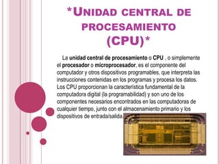 *Unidad central de procesamiento(CPU)*    La unidad central de procesamiento o CPU , o simplemente el procesador o microprocesador, es el componente del computador y otros dispositivos programables, que interpreta las instrucciones contenidas en los programas y procesa los datos. Los CPU proporcionan la característica fundamental de la computadora digital (la programabilidad) y son uno de los componentes necesarios encontrados en las computadoras de cualquier tiempo, junto con el almacenamiento primario y los dispositivos de entrada/salida.