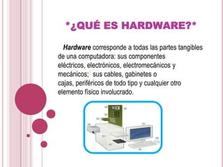 *¿QUÉ ES HARDWARE?*   Hardware corresponde a todas las partes tangibles de una computadora: sus componentes eléctricos, electrónicos, electromecánicos y mecánicos;1 sus cables, gabinetes o cajas, periféricos de todo tipo y cualquier otro elemento físico involucrado.