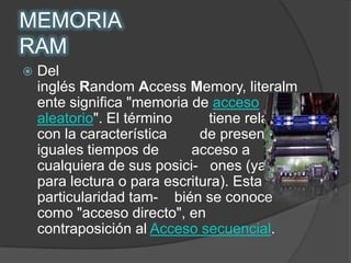 MEMORIA RAMDel inglés Random Access Memory, literalmente significa "memoria de acceso aleatorio". El término         tiene relación con la característica        de presentar iguales tiempos de        acceso a cualquiera de sus posici-   ones (ya sea para lectura o para escritura). Esta particularidad tam-    bién se conoce como "acceso directo", en contraposición al Acceso secuencial.