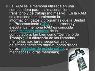 La RAM es la memoria utilizada en una computadora para el almacenamiento transitorio y de trabajo (no masivo). En la RAM se almacena temporalmente la información, datos y programas que la Unidad de Procesamiento (CPU) lee, procesa y ejecuta. La memoria RAM es conocida como Memoria principal de la computadora, también como "Central o de Trabajo"; 14 a diferencia de las llamadas memorias auxiliares, secundarias o de almacenamiento masivo (como discos duros, unidades de estado sólido, cintas magnéticas u otras memorias).