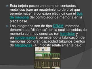 Esta tarjeta posee una serie de contactos metálicos (con un recubrimiento de oro) que permite hacer la conexión eléctrica con el bus de memoria del controlador de memoria en la placa base.Los integrados son de tipo DRAM, memoria denominada "dinámica", en la cual las celdas de memoria son muy sencillas (un transistor y un condensador), permitiendo la fabricación de memorias con gran capacidad (algunos cientos de Megabytes) a un costo relativamente bajo.