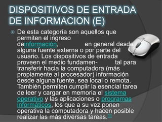 DISPOSITIVOS DE ENTRADA DE INFORMACION (E) De esta categoría son aquellos que permiten el ingreso deinformación,               en general desde alguna fuente externa o por parte del usuario. Los dispositivos de entrada proveen el medio fundamen-          tal para transferir hacia la computadora (más propiamente al procesador) información desde alguna fuente, sea local o remota. También permiten cumplir la esencial tarea de leer y cargar en memoria el sistema operativo y las aplicaciones o programas informáticos, los que a su vez ponen operativa la computadora y hacen posible realizar las más diversas tareas.11