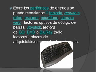 Entre los periféricos de entrada se puede mencionar:10 teclado, mouse o ratón, escáner, micrófono, cámara web , lectores ópticos de código de barras, Joystick, lectora de CD, DVD o BluRay (sólo lectoras), placas de adquisición/conversión de datos, etc.