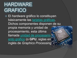 HARDWARE GRAFICOEl hardware gráfico lo constituyen básicamente las tarjetas gráficas. Dichos componentes disponen de su propia memoria y unidad de procesamiento, esta última llamada unidad de procesami-       ento gráfico (o GPU, siglas en            inglés de GraphicsProcessingUnit).