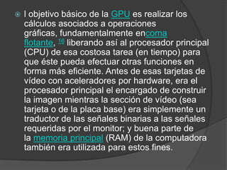 l objetivo básico de la GPU es realizar los cálculos asociados a operaciones gráficas, fundamentalmente encoma flotante, 16 liberando así al procesador principal (CPU) de esa costosa tarea (en tiempo) para que éste pueda efectuar otras funciones en forma más eficiente. Antes de esas tarjetas de vídeo con aceleradores por hardware, era el procesador principal el encargado de construir la imagen mientras la sección de vídeo (sea tarjeta o de la placa base) era simplemente un traductor de las señales binarias a las señales requeridas por el monitor; y buena parte de la memoria principal (RAM) de la computadora también era utilizada para estos fines.