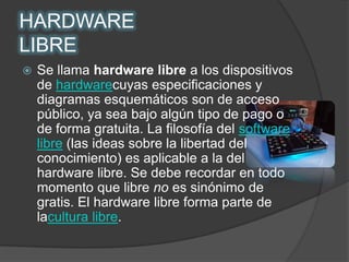 HARDWARE LIBRESe llama hardware libre a los dispositivos de hardwarecuyas especificaciones y diagramas esquemáticos son de acceso público, ya sea bajo algún tipo de pago o de forma gratuita. La filosofía del software libre (las ideas sobre la libertad del conocimiento) es aplicable a la del hardware libre. Se debe recordar en todo momento que libre no es sinónimo de gratis. El hardware libre forma parte de lacultura libre.