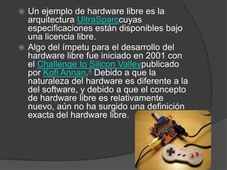 Un ejemplo de hardware libre es la arquitectura UltraSparccuyas especificaciones están disponibles bajo una licencia libre.Algo del ímpetu para el desarrollo del hardware libre fue iniciado en 2001 con el ChallengetoSiliconValleypublicado por Kofi Annan.4 Debido a que la naturaleza del hardware es diferente a la del software, y debido a que el concepto de hardware libre es relativamente nuevo, aún no ha surgido una definición exacta del hardware libre.
