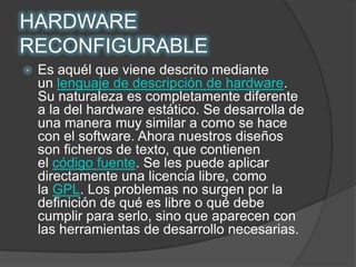 HARDWARE RECONFIGURABLEEs aquél que viene descrito mediante un lenguaje de descripción de hardware. Su naturaleza es completamente diferente a la del hardware estático. Se desarrolla de una manera muy similar a como se hace con el software. Ahora nuestros diseños son ficheros de texto, que contienen el código fuente. Se les puede aplicar directamente una licencia libre, como la GPL. Los problemas no surgen por la definición de qué es libre o qué debe cumplir para serlo, sino que aparecen con las herramientas de desarrollo necesarias.