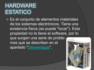 HARDWAREESTATICOEs el conjunto de elementos materiales de los sistemas electrónicos. Tiene una existencia física (se puede "tocar"). Esta propiedad no la tiene el software, por lo que surgen una serie de proble-          mas que se describen en el            apartado "Desventajas".