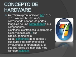CONCEPTO DE HARDWAREHardware (pronunciación AFI: /ˈhɑːdˌwɛə/ ó /ˈhɑɹdˌwɛɚ/) corresponde a todas las partes tangibles de una computadora: sus componentes eléctricos, electrónicos, electromecánicos y mecánicos;1 sus cables, gabinetes o cajas, periféricos de todo tipo y cualquier otro elemento físico involucrado; contrariamente, el soporte lógico es intangible y es llamado software