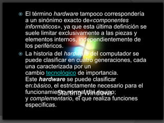 El término hardware tampoco correspondería a un sinónimo exacto de«componentes informáticos», ya que esta última definición se suele limitar exclusivamente a las piezas y elementos internos, independientemente de los periféricos.La historia del hardware del computador se puede clasificar en cuatro generaciones, cada una caracterizada por un cambio tecnológico de importancia. Este hardware se puede clasificar en:básico, el estrictamente necesario para el funcionamiento normal del equipo; y complementario, el que realiza funciones específicas.