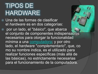 TIPOS DE HARDWAREUna de las formas de clasificar el hardware es en dos categorías: por un lado, el "básico", que abarca                      el conjunto de componentes indispensables necesarios para otorgar la funcionalidad mínima a una computadora; y por otro lado, el hardware "complementario", que, como su nombre indica, es el utilizado para realizar funciones específicas (más allá de las básicas), no estrictamente necesarias para el funcionamiento de la computadora.