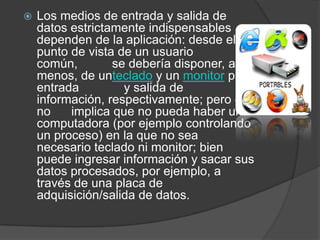 Los medios de entrada y salida de datos estrictamente indispensables dependen de la aplicación: desde el punto de vista de un usuario común,          se debería disponer, al menos, de unteclado y un monitor para entrada             y salida de información, respectivamente; pero ello no      implica que no pueda haber una computadora (por ejemplo controlando un proceso) en la que no sea necesario teclado ni monitor; bien puede ingresar información y sacar sus datos procesados, por ejemplo, a través de una placa de adquisición/salida de datos.