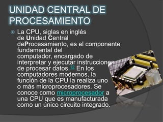 UNIDAD CENTRAL DE PROCESAMIENTOLa CPU, siglas en inglés de Unidad Central deProcesamiento, es el componente fundamental del computador, encargado de interpretar y ejecutar instrucciones y de procesar datos.12 En los computadores modernos, la           función de la CPU la realiza uno         o más microprocesadores. Se conoce como microprocesador a  una CPU que es manufacturada como un único circuito integrado.