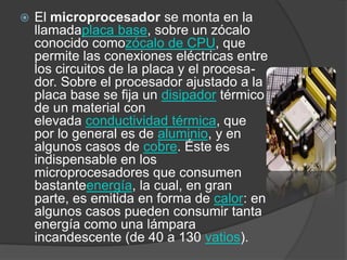 El microprocesador se monta en la llamadaplaca base, sobre un zócalo conocido comozócalo de CPU, que permite las conexiones eléctricas entre los circuitos de la placa y el procesa-dor. Sobre el procesador ajustado a la  placa base se fija un disipador térmico de un material con elevada conductividad térmica, que   por lo general es de aluminio, y en algunos casos de cobre. Éste es indispensable en los microprocesadores que consumen bastanteenergía, la cual, en gran parte, es emitida en forma de calor: en algunos casos pueden consumir tanta energía como una lámpara incandescente (de 40 a 130 vatios).