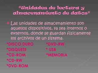 Las unidades de almacenamiento son aquellos dispositivos, ya sea internos o externos, donde se guardan físicamente los archivos de un sistema. *DISCO DURO  *DVD-RW *DISQUETE  * USB *CD-ROM  *MEMORIA *CD-RW *DVD-ROM 