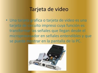 Tarjeta de video
• Una tarjeta grafica o tarjeta de video es una
  tarjeta de circuito impreso cuya función es
  transformar las señales que llegan desde el
  microprocesador en señales entendibles y que
  se pueda mostrar en la pantalla de la PC.
 