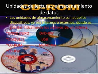 Unidades de lectura y almacenamiento
              de datos
• Las unidades de almacenamiento son aquellos
  dispositivos, ya sea internos o externos, donde se
  guardan físicamente los archivos de un sistema.
*DISCO DURO          DVD-RW
*DISQUETE             USB
*CD-ROM              MEMORIA
*CD-RW
*DVD-ROM
 