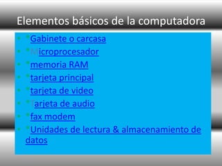 Elementos básicos de la computadora
•   *Gabinete o carcasa
•   *Microprocesador
•   *memoria RAM
•   *tarjeta principal
•   *tarjeta de video
•   *Tarjeta de audio
•   *fax modem
•   *Unidades de lectura & almacenamiento de
    datos
 