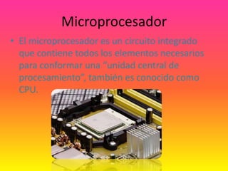 Microprocesador
• El microprocesador es un circuito integrado
  que contiene todos los elementos necesarios
  para conformar una “unidad central de
  procesamiento”, también es conocido como
  CPU.
 
