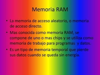 Memoria RAM
• La memoria de acceso aleatorio, o memoria
  de acceso directo.
• Mas conocida como memoria RAM, se
  compone de uno o mas chips y se utiliza como
  memoria de trabajo para programas y datos.
• Es un tipo de memoria temporal que pierde
  sus datos cuando se queda sin energía.
 
