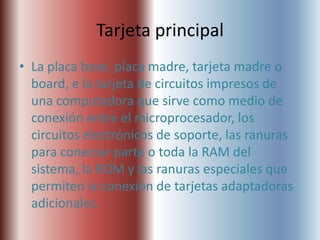Tarjeta principal
• La placa base, placa madre, tarjeta madre o
  board, e la tarjeta de circuitos impresos de
  una computadora que sirve como medio de
  conexión entre el microprocesador, los
  circuitos electrónicos de soporte, las ranuras
  para conectar parte o toda la RAM del
  sistema, la ROM y las ranuras especiales que
  permiten la conexión de tarjetas adaptadoras
  adicionales.
 