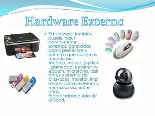 Hardware ExternoEl hardware también puede incluir componentes externos, conocidos como periféricos y entre los que podemos mencionar: teclado, mouse, joystick, gamepad, escáner, webcam, micrófono, parlantes o sistema de altavoces, monitor, Impresora, discos externos y memorias usb entre otros.Espero haberte sido de utilidad.