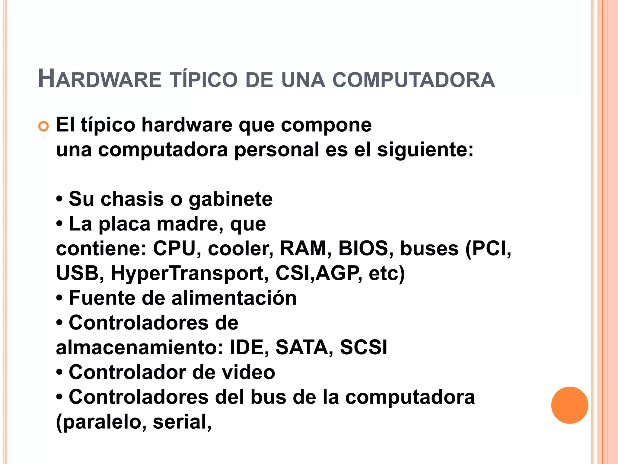 Hardware típico de una computadoraEl típico hardware que compone una computadora personal es el siguiente:• Su chasis o gabinete• La placa madre, que contiene: CPU, cooler, RAM, BIOS, buses (PCI, USB, HyperTransport, CSI,AGP, etc) • Fuente de alimentación• Controladores de almacenamiento: IDE, SATA, SCSI• Controlador de video• Controladores del bus de la computadora (paralelo, serial, 