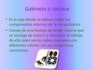 Gabinete o carcasa
• Es la caja donde se aplican todos los
  componentes internos de la computadora.
• Consta de una fuentes de poder interna que
  se encarga de reducir y mantener el voltaje,
  de ella salen varios cables marcados con
  diferentes colores con sus respectivos
  conectores.
 