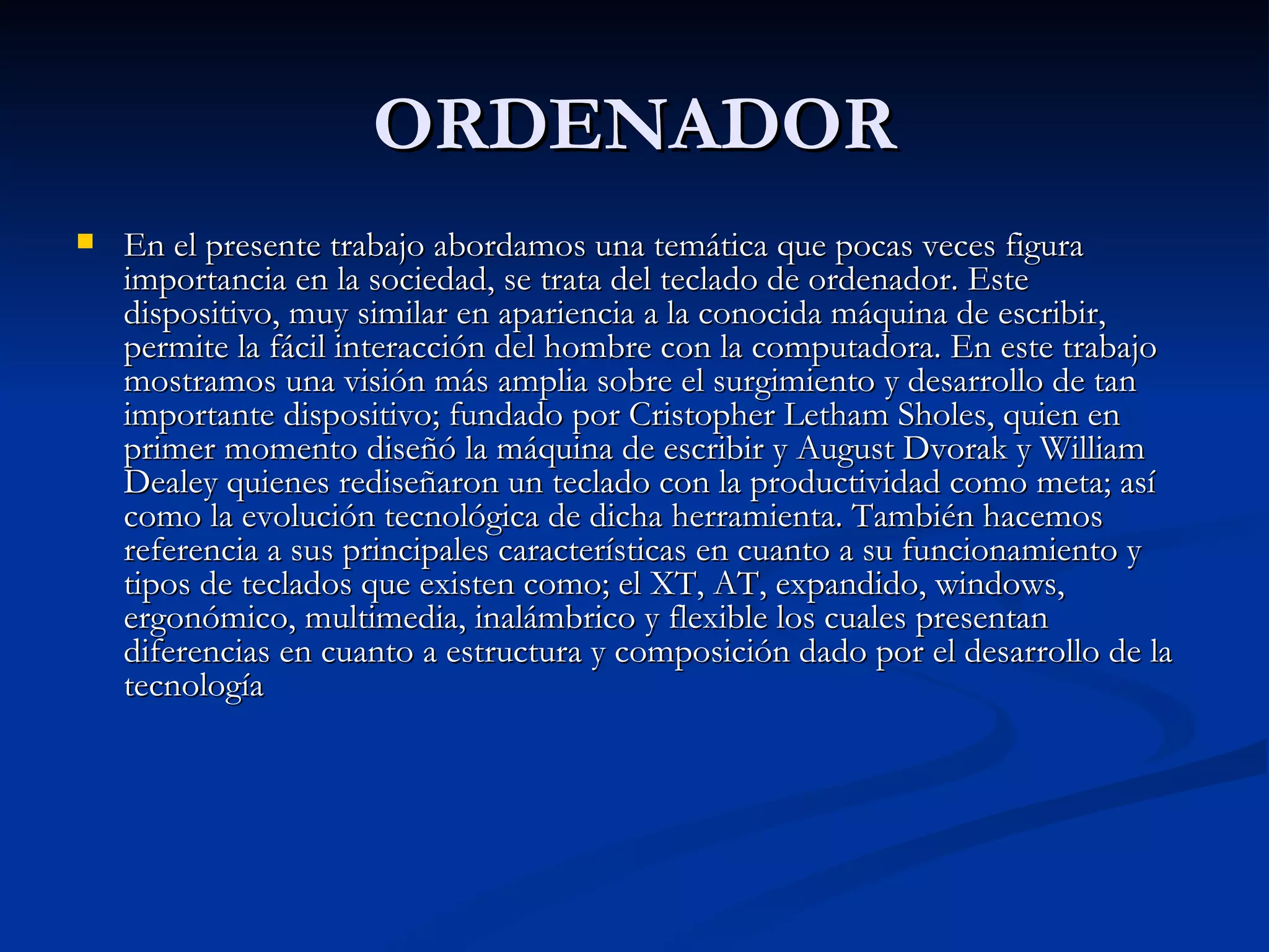 ORDENADOR En el presente trabajo abordamos una temática que pocas veces figura importancia en la sociedad, se trata del teclado de ordenador. Este dispositivo, muy similar en apariencia a la conocida máquina de escribir, permite la fácil interacción del hombre con la computadora. En este trabajo mostramos una visión más amplia sobre el surgimiento y desarrollo de tan importante dispositivo; fundado por Cristopher Letham Sholes, quien en primer momento diseñó la máquina de escribir y August Dvorak y William Dealey quienes rediseñaron un teclado con la productividad como meta; así como la evolución tecnológica de dicha herramienta. También hacemos referencia a sus principales características en cuanto a su funcionamiento y tipos de teclados que existen como; el XT, AT, expandido, windows, ergonómico, multimedia, inalámbrico y flexible los cuales presentan diferencias en cuanto a estructura y composición dado por el desarrollo de la tecnología  