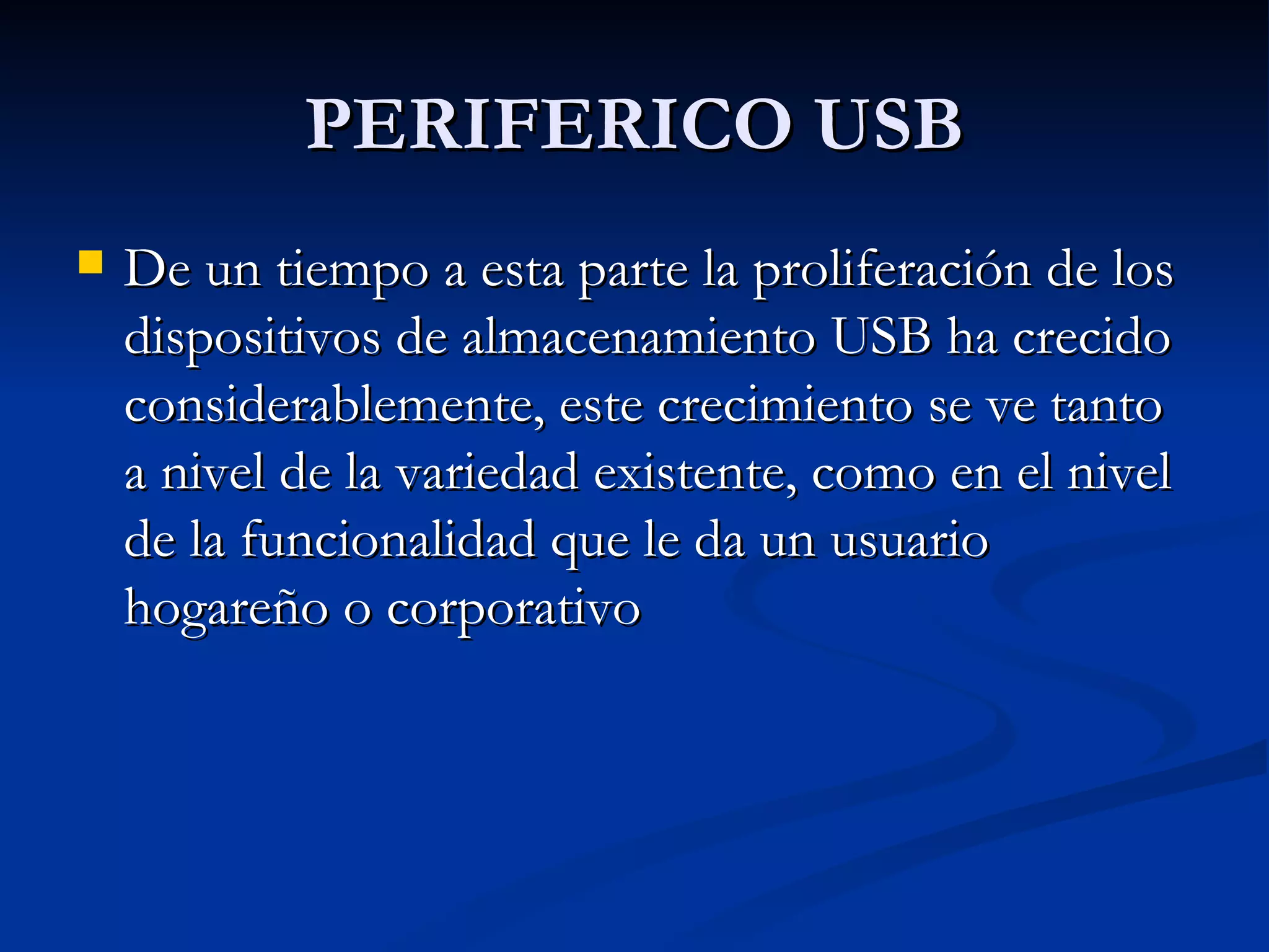 PERIFERICO USB De un tiempo a esta parte la proliferación de los dispositivos de almacenamiento USB ha crecido considerablemente, este crecimiento se ve tanto a nivel de la variedad existente, como en el nivel de la funcionalidad que le da un usuario hogareño o corporativo  