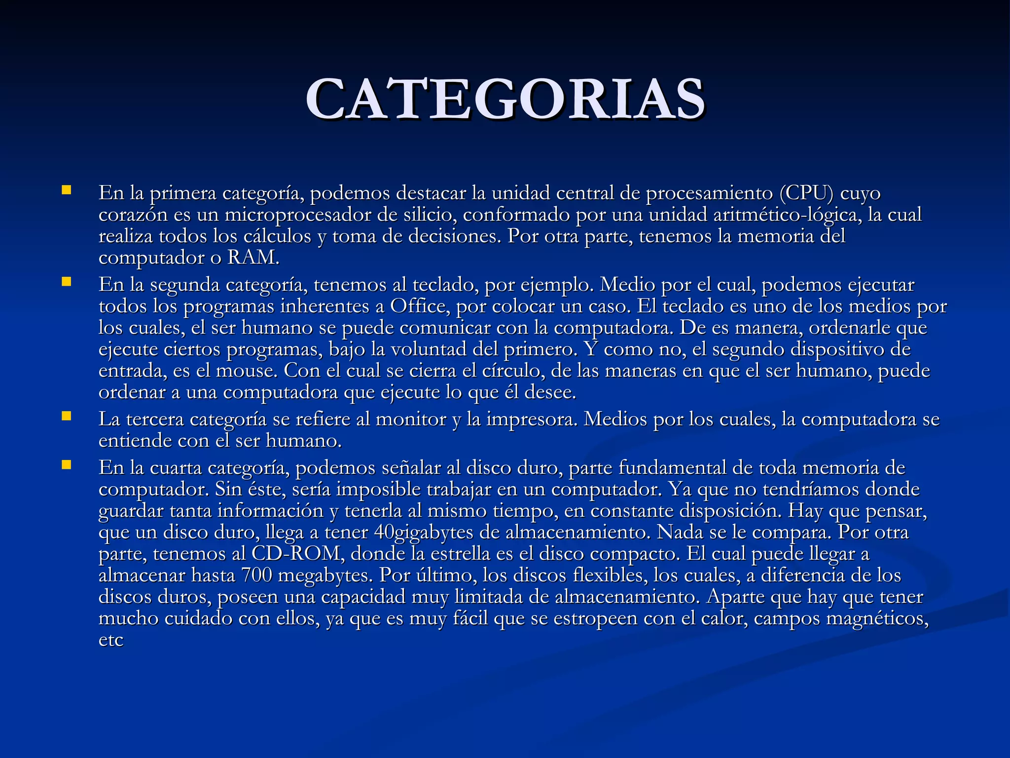 CATEGORIAS En la primera categoría, podemos destacar la unidad central de procesamiento (CPU) cuyo corazón es un microprocesador de silicio, conformado por una unidad aritmético-lógica, la cual realiza todos los cálculos y toma de decisiones. Por otra parte, tenemos la memoria del computador o RAM.  En la segunda categoría, tenemos al teclado, por ejemplo. Medio por el cual, podemos ejecutar todos los programas inherentes a Office, por colocar un caso. El teclado es uno de los medios por los cuales, el ser humano se puede comunicar con la computadora. De es manera, ordenarle que ejecute ciertos programas, bajo la voluntad del primero. Y como no, el segundo dispositivo de entrada, es el mouse. Con el cual se cierra el círculo, de las maneras en que el ser humano, puede ordenar a una computadora que ejecute lo que él desee.  La tercera categoría se refiere al monitor y la impresora. Medios por los cuales, la computadora se entiende con el ser humano.  En la cuarta categoría, podemos señalar al disco duro, parte fundamental de toda memoria de computador. Sin éste, sería imposible trabajar en un computador. Ya que no tendríamos donde guardar tanta información y tenerla al mismo tiempo, en constante disposición. Hay que pensar, que un disco duro, llega a tener 40gigabytes de almacenamiento. Nada se le compara. Por otra parte, tenemos al CD-ROM, donde la estrella es el disco compacto. El cual puede llegar a almacenar hasta 700 megabytes. Por último, los discos flexibles, los cuales, a diferencia de los discos duros, poseen una capacidad muy limitada de almacenamiento. Aparte que hay que tener mucho cuidado con ellos, ya que es muy fácil que se estropeen con el calor, campos magnéticos, etc 