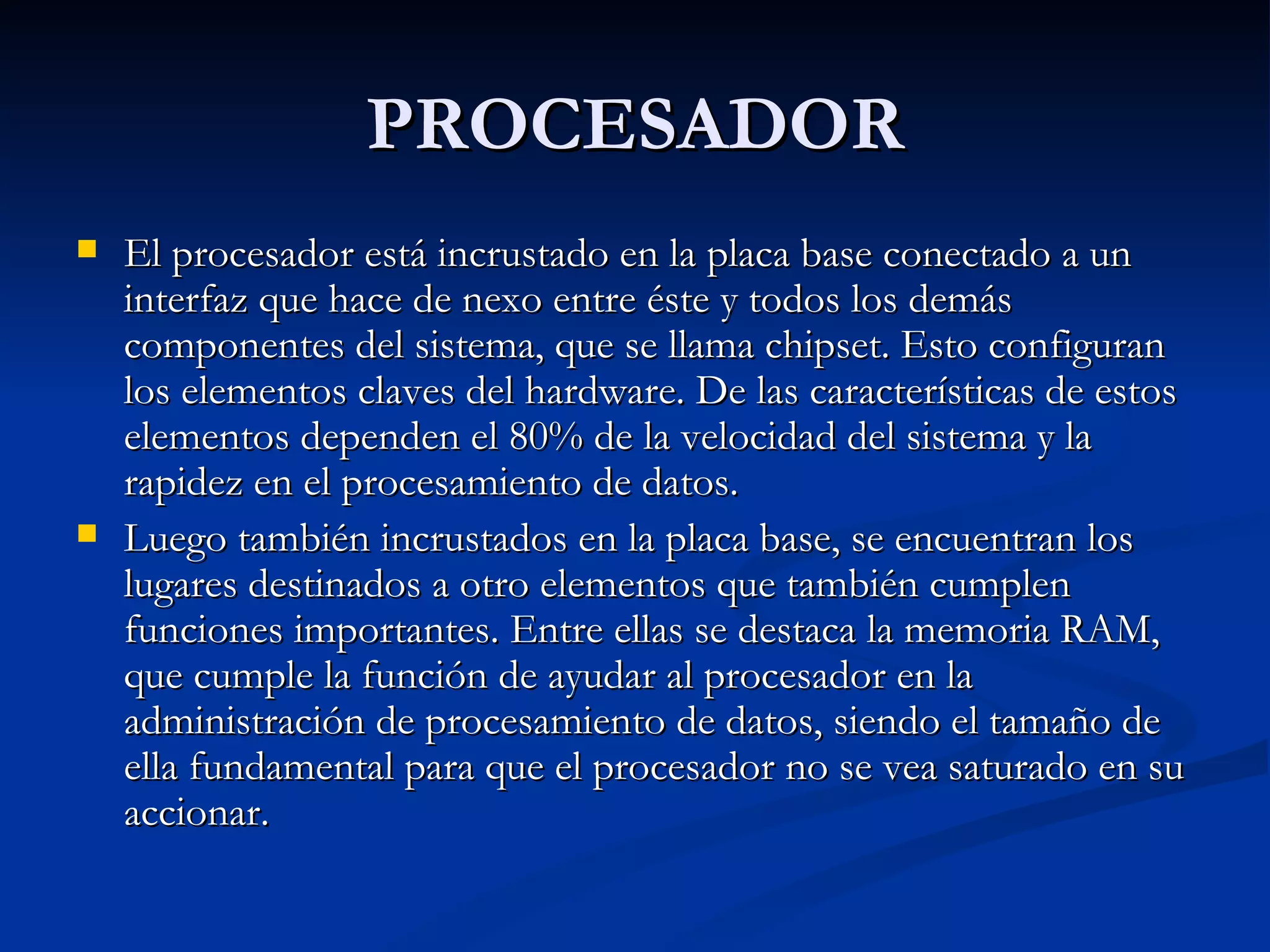PROCESADOR El procesador está incrustado en la placa base conectado a un interfaz que hace de nexo entre éste y todos los demás componentes del sistema, que se llama chipset. Esto configuran los elementos claves del hardware. De las características de estos elementos dependen el 80% de la velocidad del sistema y la rapidez en el procesamiento de datos. Luego también incrustados en la placa base, se encuentran los lugares destinados a otro elementos que también cumplen funciones importantes. Entre ellas se destaca la memoria RAM, que cumple la función de ayudar al procesador en la administración de procesamiento de datos, siendo el tamaño de ella fundamental para que el procesador no se vea saturado en su accionar. 