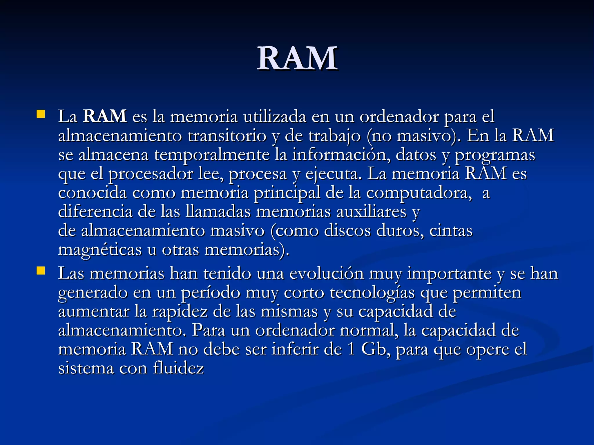 RAM La  RAM  es la memoria utilizada en un ordenador para el almacenamiento transitorio y de trabajo (no masivo). En la RAM se almacena temporalmente la información, datos y programas que el procesador lee, procesa y ejecuta. La memoria RAM es conocida como memoria principal de la computadora,  a diferencia de las llamadas memorias auxiliares y de almacenamiento masivo (como discos duros, cintas magnéticas u otras memorias). Las memorias han tenido una evolución muy importante y se han generado en un período muy corto tecnologías que permiten aumentar la rapidez de las mismas y su capacidad de almacenamiento. Para un ordenador normal, la capacidad de memoria RAM no debe ser inferir de 1 Gb, para que opere el sistema con fluidez 