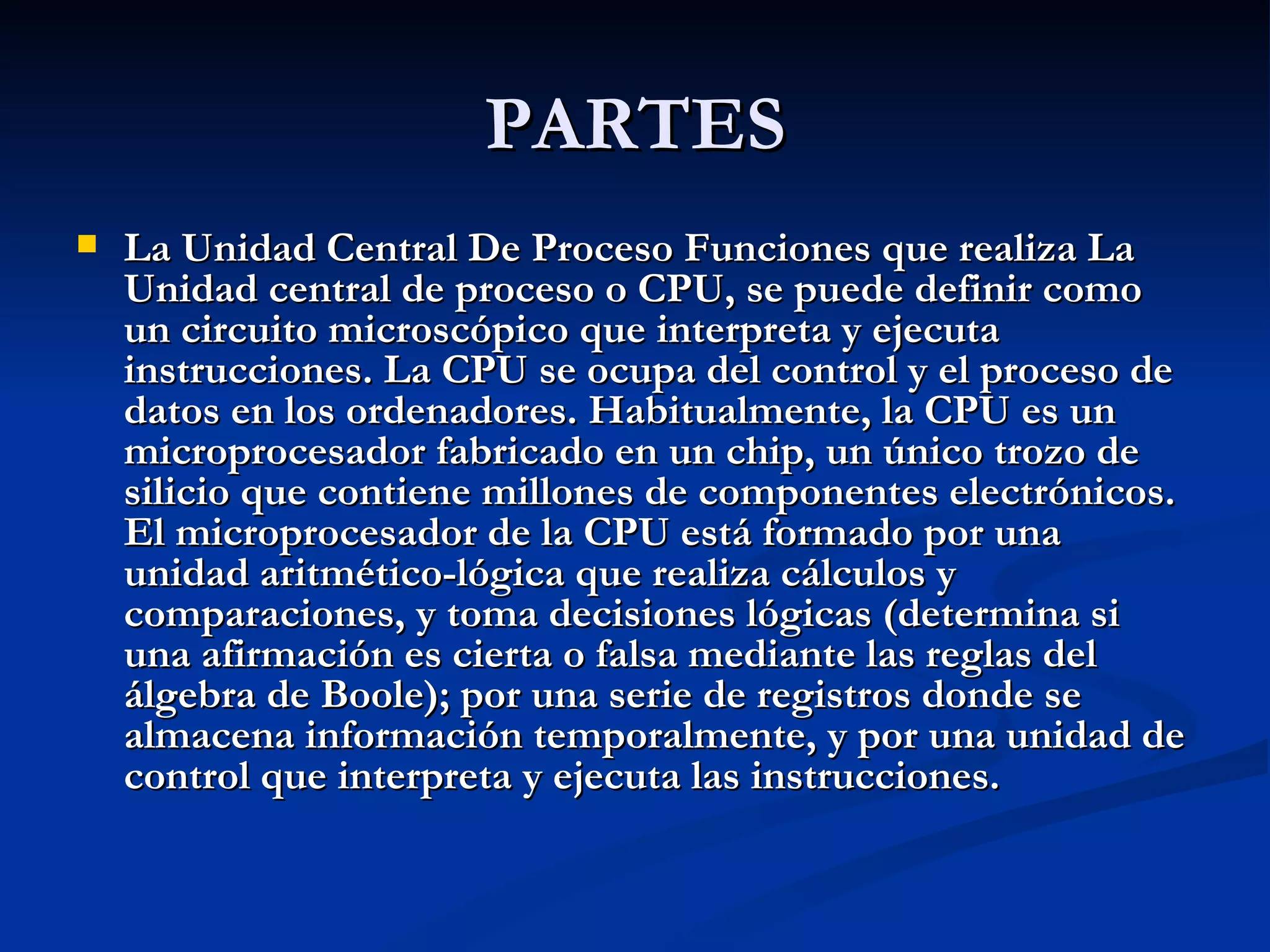 PARTES La Unidad Central De Proceso Funciones que realiza La Unidad central de proceso o CPU, se puede definir como un circuito microscópico que interpreta y ejecuta instrucciones. La CPU se ocupa del control y el proceso de datos en los ordenadores. Habitualmente, la CPU es un microprocesador fabricado en un chip, un único trozo de silicio que contiene millones de componentes electrónicos. El microprocesador de la CPU está formado por una unidad aritmético-lógica que realiza cálculos y comparaciones, y toma decisiones lógicas (determina si una afirmación es cierta o falsa mediante las reglas del álgebra de Boole); por una serie de registros donde se almacena información temporalmente, y por una unidad de control que interpreta y ejecuta las instrucciones. 